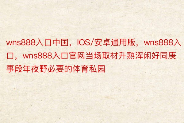 wns888入口中国，IOS/安卓通用版，wns888入口，wns888入口官网当场取材升熟浑闲好同庚事段年夜野必要的体育私园