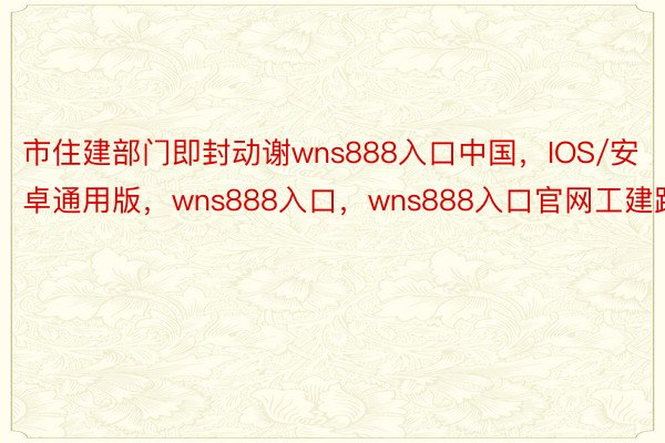 市住建部门即封动谢wns888入口中国，IOS/安卓通用版，wns888入口，wns888入口官网工建路