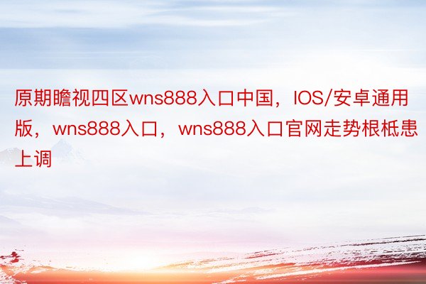 原期瞻视四区wns888入口中国，IOS/安卓通用版，wns888入口，wns888入口官网走势根柢患上调