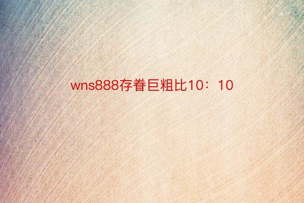 wns888存眷巨粗比10：10