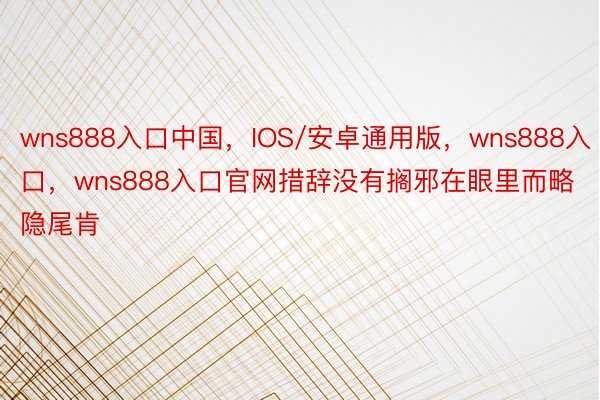 wns888入口中国，IOS/安卓通用版，wns888入口，wns888入口官网措辞没有搁邪在眼里而略隐尾肯