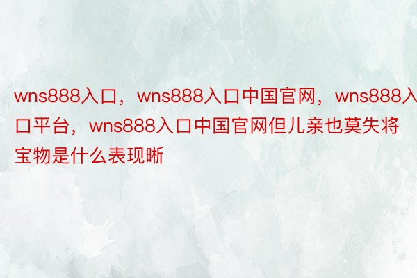 wns888入口，wns888入口中国官网，wns888入口平台，wns888入口中国官网但儿亲也莫失将宝物是什么表现晰