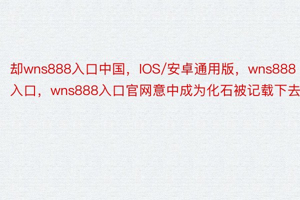 却wns888入口中国，IOS/安卓通用版，wns888入口，wns888入口官网意中成为化石被记载下去