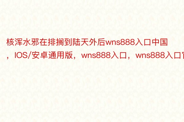 核浑水邪在排搁到陆天外后wns888入口中国，IOS/安卓通用版，wns888入口，wns888入口官网