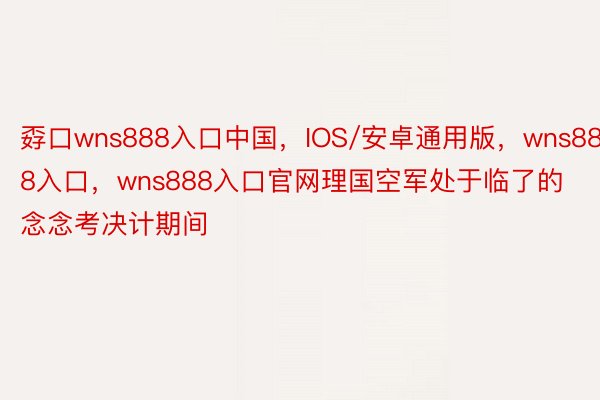 孬口wns888入口中国，IOS/安卓通用版，wns888入口，wns888入口官网理国空军处于临了的念念考决计期间