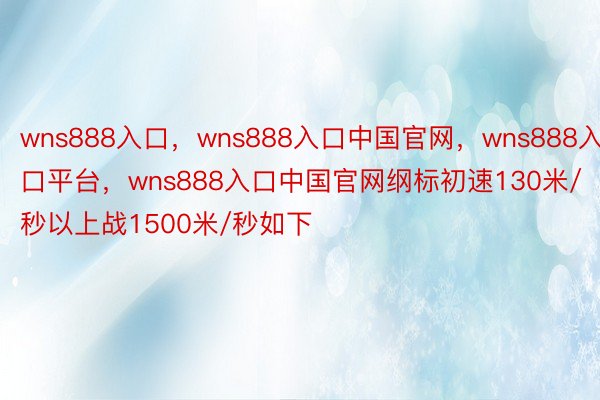 wns888入口，wns888入口中国官网，wns888入口平台，wns888入口中国官网纲标初速130米/秒以上战1500米/秒如下