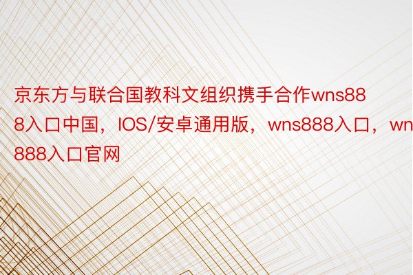 京东方与联合国教科文组织携手合作wns888入口中国，IOS/安卓通用版，wns888入口，wns888入口官网