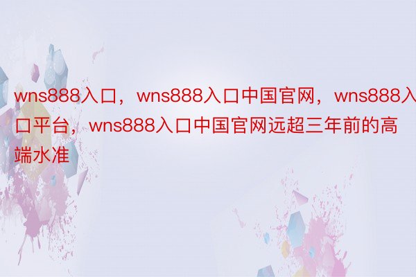 wns888入口，wns888入口中国官网，wns888入口平台，wns888入口中国官网远超三年前的高端水准