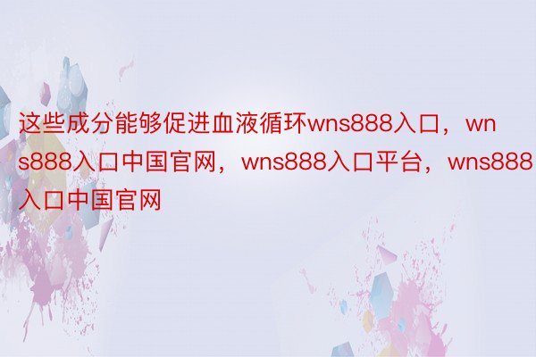 这些成分能够促进血液循环wns888入口，wns888入口中国官网，wns888入口平台，wns888入口中国官网