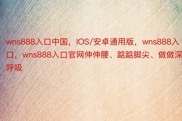 wns888入口中国，IOS/安卓通用版，wns888入口，wns888入口官网伸伸腰、踮踮脚尖、做做深呼吸